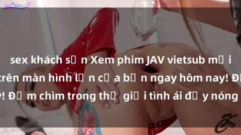 sex khách sạn Xem phim JAV vietsub mới nhất và hấp dẫn trên màn hình lớn của bạn ngay hôm nay! Đắm chìm trong thế giới tình ái đầy nóng bỏng và kích thích.